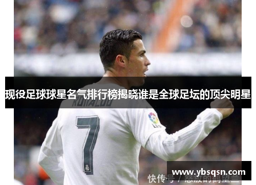 现役足球球星名气排行榜揭晓谁是全球足坛的顶尖明星