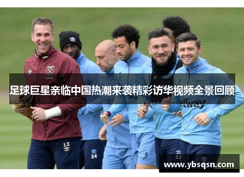 足球巨星亲临中国热潮来袭精彩访华视频全景回顾