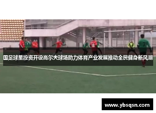 国足球星投资开设高尔夫球场助力体育产业发展推动全民健身新风潮