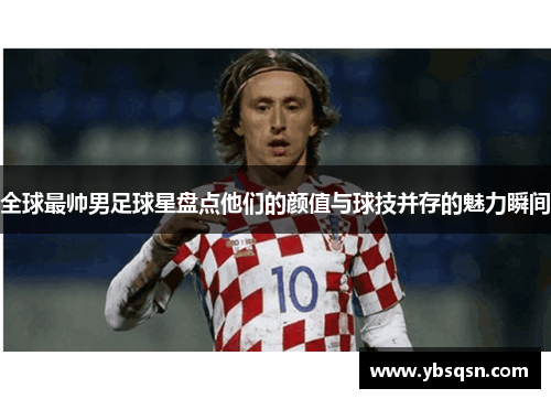 全球最帅男足球星盘点他们的颜值与球技并存的魅力瞬间